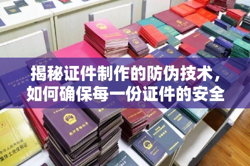 汉川揭秘证件制作的防伪技术，如何确保每一份证件的安全与可信